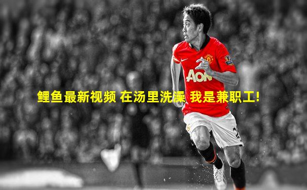 鲤鱼最新视频 在汤里洗澡 我是兼职工!